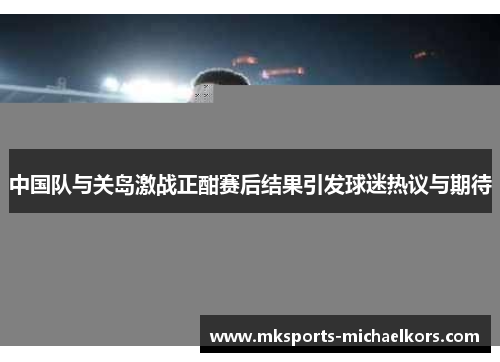 中国队与关岛激战正酣赛后结果引发球迷热议与期待